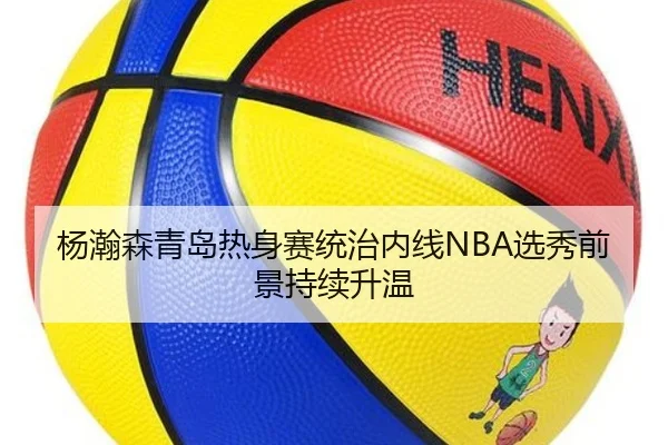 杨瀚森青岛热身赛统治内线NBA选秀前景持续升温